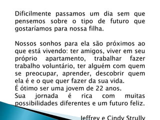 Dificilmente passamos um dia sem que
pensemos sobre o tipo de futuro que
gostaríamos para nossa filha.
Nossos sonhos para ela são próximos ao
que está vivendo: ter amigos, viver em seu
próprio apartamento, trabalhar fazer
trabalho voluntário, ter alguém com quem
se preocupar, aprender, descobrir quem
ela é e o que quer fazer da sua vida.
É ótimo ser uma jovem de 22 anos.
Sua jornada é rica com muitas
possibilidades diferentes e um futuro feliz.
 