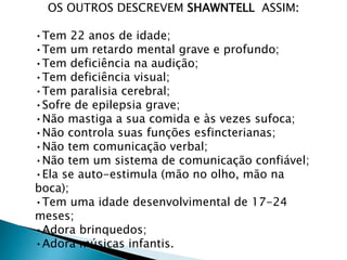 OS OUTROS DESCREVEM SHAWNTELL ASSIM:
•Tem 22 anos de idade;
•Tem um retardo mental grave e profundo;
•Tem deficiência na audição;
•Tem deficiência visual;
•Tem paralisia cerebral;
•Sofre de epilepsia grave;
•Não mastiga a sua comida e às vezes sufoca;
•Não controla suas funções esfincterianas;
•Não tem comunicação verbal;
•Não tem um sistema de comunicação confiável;
•Ela se auto-estimula (mão no olho, mão na
boca);
•Tem uma idade desenvolvimental de 17-24
meses;
•Adora brinquedos;
•Adora músicas infantis.
 