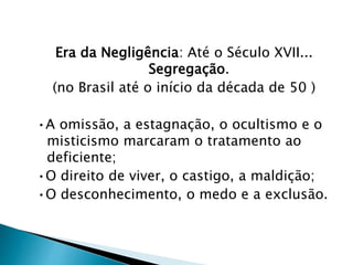 Era da Negligência: Até o Século XVII...
Segregação.
(no Brasil até o início da década de 50 )
•A omissão, a estagnação, o ocultismo e o
misticismo marcaram o tratamento ao
deficiente;
•O direito de viver, o castigo, a maldição;
•O desconhecimento, o medo e a exclusão.
 