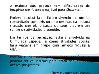 A maioria das pessoas tem dificuldades de
imaginar um futuro desejável para Shawntell.
Podem imaginá-la no futuro vivendo em um lar
comunitário com seis ou oito pessoas na mesma
situação que ela e passando seus dias em um
centro de atividades protegido.
Em termos de recreação, estaria envolvida na
Olimpíada Especial, e como atividades sociais
faria viagens em grupo com amigos "iguais a
ela".
Precisaria de uma programação contínua e
poderia ter voluntários para "trabalhar" com ela
nesses programas.
 