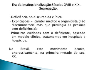 Era da Institucionalização:Séculos XVIII e XIX...
Segregação.
•Deficiência no discurso da clínica
• Explicações - caráter médico e organicista (não
discriminatória mas que privilegia as pessoas
sem deficiência);
•Primeiros cuidados com o deficiente, baseado
em modelo clínico, tratamentos em hospitais e
hospícios.
No Brasil, este movimento ocorre,
expressivamente, na primeira metade do séc.
XX.
 