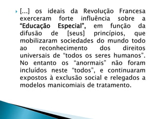  [...] os ideais da Revolução Francesa
exerceram forte influência sobre a
“Educação Especial”, em função da
difusão de [seus] princípios, que
mobilizaram sociedades do mundo todo
ao reconhecimento dos direitos
universais de “todos os seres humanos”.
No entanto os “anormais” não foram
incluídos neste “todos”, e continuaram
expostos à exclusão social e relegados a
modelos manicomiais de tratamento.
 
