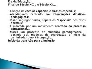 Era da Educação:
Final do Século XIX e o Século XX...
•Criação de escolas especiais e classes especiais;
•Atendimento centrado em intervenções didático-
pedagógicas;
•Visão segregacionista, separa os “especiais” dos ditos
normais;
•É marcada por um movimento centrado no processo
educacional...
•Marca um processo de mudança paradigmática -
declínio dos modelos de segregação e início da
caminhada rumo à integração.
Início da transição para a inclusão
 