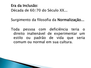 Era da Inclusão:
Década de 60/70 do Século XX...
Surgimento da filosofia da Normalização...
Toda pessoa com deficiência teria o
direito inalienável de experimentar um
estilo ou padrão de vida que seria
comum ou normal em sua cultura.
 