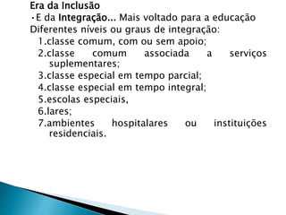 Era da Inclusão
•E da Integração... Mais voltado para a educação
Diferentes níveis ou graus de integração:
1.classe comum, com ou sem apoio;
2.classe comum associada a serviços
suplementares;
3.classe especial em tempo parcial;
4.classe especial em tempo integral;
5.escolas especiais,
6.lares;
7.ambientes hospitalares ou instituições
residenciais.
 