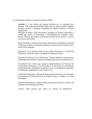 Ley de Mensaje de Datos y Firmar Electrónicas (2001).

       Artículo 2. A los efectos del presente Decreto-Ley, se entenderá por:
       Persona: Todo sujeto jurídicamente hábil, bien sea natural, jurídica, pública,
       privada, nacional o extranjera, susceptible de adquirir derechos y contraer
       obligaciones.
       Mensajes de Datos: Toda información inteligible en formato electrónico o
       similar que pueda ser almacenada o intercambiada por cualquier medio.
       Emisor: Persona que origina un Mensaje de Datos por sí mismo, o a través
       de terceros autorizados.

       Firma Electrónica: Información creada o utilizada por el Signatario, asociada
       al Mensaje de Datos, que permite atribuirle su autoría bajo el contexto en el
       cual ha sido empleado.

       Signatario: Es la persona titular de una Firma Electrónica o Certificado
       Electrónico.: Persona a quien va dirigido el Mensaje de Datos.

       Proveedor de Servicios de Certificación: Persona dedicada a proporcionar
       Certificados Electrónicos y demás actividades previstas en este Decreto-Ley.

       Acreditación: Es el titulo que otorga la Superintendencia de Servicios de
       Certificación Electrónica a los Proveedores de Servicios de Certificación
       para proporcionar certificados electrónicos, una vez cumplidos los requisitos
       y condiciones establecidos en este Decreto-Ley.

       Certificado Electrónico: Mensaje de Datos proporcionado por un Proveedor
       de Servicios de Certificación que le atribuye certeza y validez a la Firma
       Electrónica.

       Sistema de Información: Aquel utilizado para generar, procesar o archivar de
       cualquier forma Mensajes de Datos.

       Usuario: Toda persona que utilice un sistema de información.
 