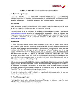 BASES LEGALES: “65º Aniversario México #destinosIberia”
1.- Compañía organizadora
Las sociedad IBERIA L.A.E., S.A. OPERADORA, SOCIEDAD UNIPERSONAL (en adelante “IBERIA”)
tiene previsto realizar un concurso que se desarrollará de conformidad con lo establecido en las
presentes bases legales. La actividad se denominará “65º Aniversario México #destinosIberia”.
2.- Duración
Desde el domingo 15 de marzo de 2015 a las 12:00h hasta el lunes 16 de marzo a las 12:00 horas
(el horario de referencia es de acuerdo a la hora peninsular española).
El comienzo de la acción se comunicará en la página oficial de Facebook de Iberia Líneas Aéreas
(www.facebook.com/iberia) a través de una publicación/ actualización y donde se publicará una
imagen sobre la que los usuarios podrán dar “Me Gusta” y participar con su comentario. El concurso
se realizará únicamente en la publicación anunciada a tal efecto en dicha página
www.facebook.com/iberia.
3.- Finalidad
La acción tiene como finalidad celebrar el 65º aniversario de los vuelos de Iberia a México con un
reto (conseguir 6.500 “Me gusta” en la publicación del concurso durante la duración del mismo), así
como dar la oportunidad a todos los participantes que completen correctamente la cita de la artista
mexicana Frida Kahlo “Pies para qué los quiero si tengo alas pa’ xxxxx” de ganar uno de los tres
premios consistentes cada uno en Avios suficientes para un vuelo ida y vuelta Madrid-México para
dos personas en clase azul. (La adquisición del billete con cargo a Avios queda sujeta a las
condiciones del programa Iberia Plus. Iberia no se responsabiliza de las plazas disponibles en clase
azul en las fechas que el ganador desee, así como de ningún coste adicional derivado de la reserva
del vuelo con Avios ni del disfrute del premio).
Solo en caso de conseguir los 6.500 “Me Gusta” en la publicación del concurso durante el plazo del
mismo (desde el 15 de marzo a las 12h hasta el 16 de marzo a las 12h –hora peninsular española-),
se entregarán los premios y se realizará el sorteo entre todos los participantes que hayan
comentado la publicación del concurso completando correctamente la cita de la artista mexicana
Frida Kahlo “Pies para qué los quiero si tengo alas pa’ xxxxx”.
En caso de no alcanzar los 6.500 “Me Gusta” en la publicación del concurso antes de que éste
finalice, el premio se declarará desierto.
4.- Requisitos para participar
Podrán participar en la acción todas aquellas personas físicas que así lo deseen y sigan los pasos
indicados en el punto 3 de las presentes bases legales.
 