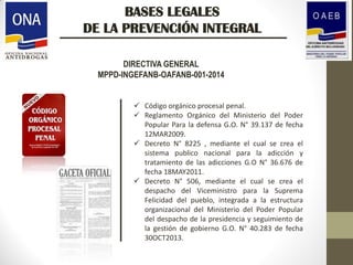 BASES LEGALES
DE LA PREVENCIÓN INTEGRAL
DIRECTIVA GENERAL
MPPD-INGEFANB-OAFANB-001-2014
 Código orgánico procesal penal.
 Reglamento Orgánico del Ministerio del Poder
Popular Para la defensa G.O. N° 39.137 de fecha
12MAR2009.
 Decreto N° 8225 , mediante el cual se crea el
sistema publico nacional para la adicción y
tratamiento de las adicciones G.O N° 36.676 de
fecha 18MAY2011.
 Decreto N° 506, mediante el cual se crea el
despacho del Viceministro para la Suprema
Felicidad del pueblo, integrada a la estructura
organizacional del Ministerio del Poder Popular
del despacho de la presidencia y seguimiento de
la gestión de gobierno G.O. N° 40.283 de fecha
30OCT2013.
 