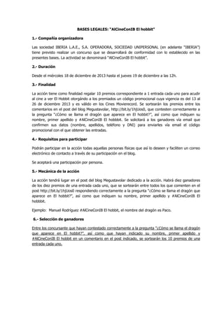 BASES LEGALES: “AlCineConIB El hobbit”
1.- Compañía organizadora
Las sociedad IBERIA L.A.E., S.A. OPERADORA, SOCIEDAD UNIPERSONAL (en adelante “IBERIA”)
tiene previsto realizar un concurso que se desarrollará de conformidad con lo establecido en las
presentes bases. La actividad se denominará “AlCineConIB El hobbit”.
2.- Duración
Desde el miércoles 18 de diciembre de 2013 hasta el jueves 19 de diciembre a las 12h.
3.- Finalidad
La acción tiene como finalidad regalar 10 premios correspondiente a 1 entrada cada uno para acudir
al cine a ver El Hobbit otorgándo a los premiados un código promocional cuya vigencia es del 13 al
26 de diciembre 2013 y es válido en los Cines Movierecord. Se sortearán los premios entre los
comentarios en el post del blog Megustavolar, http://bit.ly/1hjUos0, que contesten correctamente a
la pregunta “¿Cómo se llama el dragón que aparece en El hobbit?”, así como que indiquen su
nombre, primer apellido y #AlCineConIB El hobbbit. Se solicitará a los ganadores vía email que
confirmen sus datos (nombre, apellidos, teléfono y DNI) para enviarles vía email el código
promocional con el que obtener las entradas.
4.- Requisitos para participar
Podrán participar en la acción todas aquellas personas físicas que así lo deseen y faciliten un correo
electrónico de contacto a través de su participación en el blog.
Se aceptará una participación por persona.
5.- Mecánica de la acción
La acción tendrá lugar en el post del blog Megustavolar dedicado a la acción. Habrá diez ganadores
de los diez premios de una entrada cada uno, que se sortearán entre todos los que comenten en el
post http://bit.ly/1hjUos0 respondiendo correctamente a la pregunta “¿Cómo se llama el dragón que
aparece en El hobbit?”, así como que indiquen su nombre, primer apellido y #AlCineConIB El
hobbbit.
Ejemplo: Manuel Rodríguez #AlCineConIB El hobbit, el nombre del dragón es Paco.
6.- Selección de ganadores
Entre los concursante que hayan contestado correctamente a la pregunta “¿Cómo se llama el dragón
que aparece en El hobbit?”, así como que hayan indicado su nombre, primer apellido y
#AlCineConIB El hobbit en un comentario en el post indicado, se sortearán los 10 premios de una
entrada cada uno.

 