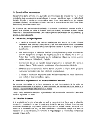 7.- Comunicación a los ganadores
Los ganadores de las entradas serán publicados en el mismo post del concurso una vez se hayan
recibido los diez primeros comentarios indicando el nombre y apellido del autor, y #AlCineConIB
Futbolín. Además, el premio será comunicado a través de un correo electrónico a las personas
ganadoras. Por tanto, recomendamos que para participar el usuario facilite una dirección de correo
electrónico que consulte con frecuencia.
En el caso de que, por cualquier circunstancia, los premiados no pudiesen o quisiesen aceptar el
premio en el plazo de 24h desde el momento de la comunicación, renunciasen al mismo o fuese
imposible su localización transcurridas 24h desde la primera comunicación con los ganadores, el
premio se declarará desierto.
8.- Descripción y entrega del premio
-

El premio se entregará a los diez concursantes que sean autores de los diez primeros
comentarios en el post http://bit.ly/1bW24kA, que indiquen lo establecido en los apartados
3. y 5. Estos diez ganadores conseguirán el premio descrito en el punto 3 de las presentes
bases legales.

-

Para poder conseguir el premio es necesario que el participante publique su comentario
entre los diez primeros en el post del blog Megustavolar a ello indicado, tras el aviso vía
Twitter. Será requisito indispensable que los participantes indiquen su nombre y primer
apellido además de #AlCineConIB y Futbolín.

-

En el supuesto de que sea imposible localizar al ganador de la promoción, tal y como se
indica en el punto 7 de las presentes bases legales, el premio se declarará desierto.

-

IBERIA se reserva el derecho de declarar desierto un premio si ninguno de los ganadores
reclamara el premio dentro del plazo establecido en esta cláusula.

-

El período de reclamación del presente sorteo finaliza transcurridos los plazos establecidos
en el punto 7 de las presentes Bases legales.

9.- Exención de responsabilidad por mal funcionamiento de la red
La empresa organizadora no se hace responsable del mal funcionamiento de las redes de
comunicación electrónicas que impidan el normal desarrollo del concurso por causas ajenas a la
empresa y especialmente por actos externos de mala fe.
Tampoco será responsable la empresa organizadora por los problemas de transmisión o pérdida de
datos no imputables a la misma.
10.- Derechos de imagen
A la aceptación del premio, el ganador otorgará su consentimiento a Iberia para la utilización,
publicación y reproducción en todo el mundo y sin limitación, por parte de Iberia de su imagen y
nombre en cualquier tipo de publicidad, promoción publicación, incluido Internet, o cualquier otro
medio de la naturaleza que sea, con fines comerciales o informativos siempre que estos se
relacionen con la presente acción, sin reembolso de ningún tipo para el participante y sin necesidad
de pagar ninguna tarifa.

 