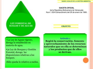 BASES LEGALES DE LA GESTIÓN AMBIENTAL




                                                   GACETA OFICIAL
                                        de la República Bolivariana de Venezuela
                                     Num 1.004 Extraordinario del 26 de enero de 1966.




    LEY FORESTAL DE
   SUELOS Y DE AGUAS                                   OBJETO




                                                     Artículo 1
• La Ley de Aguas vigente,
                                     Regirá la conservación, fomento
deroga lo establecido en
                                    y aprovechamiento de los recursos
materia de agua.
                                    naturales que en ella se determinan
•La Ley de Bosques y Gestión            y los productos que de ellos
Forestal, deroga las                             se derivan.
disposiciones relativas a los
bosques.
•Sólo queda lo relativo a suelos.
 