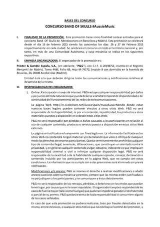 BASES DEL CONCURSO
CONCURSO BAND OF SKULLS #AussieMusic
I. FINALIDAD DE LA PROMOCIÓN. Esta promoción tiene como finalidad sortear entradas para el
concierto Band Of Skulls de Mondosonoro en Barcelona y Madrid. Esta promoción se celebrará
desde el día 19 de febrero 2015 siendo los conciertos los días: 26 y 27 de Febrero 2015
respectivamente en cada ciudad. Se celebrará el concurso en todo el territorio nacional y, por
tanto, en más de una Comunidad Autónoma, y cuya mecánica se indica en los siguientes
expositivos.
II. EMPRESA ORGANIZADORA. El organizador de la promoción es:
Procter & Gamble España, S.A., (en adelante, “P&G”), con C.I.F. A-28198752, inscrita en el Registro
Mercantil de Madrid, Tomo 4486, Folio 69, Hoja M-74270, Sección 8 con domicilio en la Avenida de
Bruselas, 24, 28108 Alcobendas (Madrid).
Entidad ésta a la que deberán dirigirse todas las comunicaciones y notificaciones relativas al
desarrollo de la misma.
III. RESPONSABILIDAD DEL ORGANIZADOR.
1. Online:Participaciónatravésde Internet:P&Gexcluye cualquier responsabilidad por daños
y perjuiciosde todanaturalezaque puedadeberse alafaltatemporal de disponibilidad o de
continuidad del funcionamiento de las redes de telecomunicaciones.
La página Web http://es.slideshare.net/AussieSpain/musicAussieMondo donde estan
nuestras bases legales pueden contener vínculos a otros sitios Web. P&G no será
responsable de la disponibilidad, ni por el contenido, la publicidad, los productos u otros
materiales puestos a disposición en o desde estos sitios Web.
P&G no será responsable por pérdidas o daños causados a los participantes en relación al
uso de cualquier contenido, producto o servicio puesto a disposición en estos sitios Web
externos.
La páginaseráutilizadaexclusivamente con fines legítimos. La información facilitada en los
sitios Web no contendrá ningún material y/o declaración que viole o infrinja de cualquier
modolosderechosde tercerosparticipantes.Queda terminantemente prohibido cualquier
tipo de contenido ilegal, amenazas, difamaciones, que constituyan un atentado contra la
privacidad, y en general cualquier contenido vulgar, obsceno, indecentes o que impliquen
responsabilidad criminal o civil o infrinjan cualquier disposición legal. P&G no será
responsable de la exactitud o de la fiabilidad de cualquier opinión, consejo, declaración o
contenido incluido por los participantes en la página Web, que no cumpla con estas
condiciones.Lainformaciónque no cumpla con estas previsiones será eliminada sin previa
notificación.
Modificaciones y/o anexos: P&G se reserva el derecho a realizar modificaciones o añadir
anexossucesivossobre sumecánicaypremios,siempre que las mismas estén justificadas o
no perjudiquen a los participantes, y se comuniquen a éstos debidamente.
P&G no será responsable de los retrasos, pérdidas, o deterioros en los envíos que puedan
tenerlugar,por causasque no le seanimputables.El organizadortampocoresponderáde los
casos de fuerzamayor(talescomohuelgas) que pudieranimpediral ganadorel disfrute total
o parcial de su premio. P&G quedará exenta de toda responsabilidad si concurriere alguno
de los casos señalados.
En caso de que esta promoción no pudiera realizarse, bien por fraudes detectados en la
misma,errorestécnicos,ocualquierotromotivoque noesté bajoel control del promotor, y
 