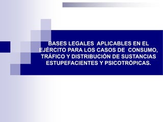 BASES LEGALES APLICABLES EN EL
EJÉRCITO PARA LOS CASOS DE CONSUMO,
TRÁFICO Y DISTRIBUCIÓN DE SUSTANCIAS
ESTUPEFACIENTES Y PSICOTRÓPICAS.
 