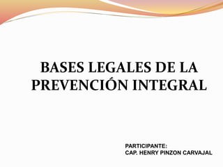 BASES LEGALES DE LA
PREVENCIÓN INTEGRAL
PARTICIPANTE:
CAP. HENRY PINZON CARVAJAL
 