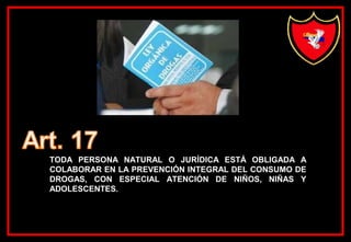 TODA PERSONA NATURAL O JURÍDICA ESTÁ OBLIGADA A
COLABORAR EN LA PREVENCIÓN INTEGRAL DEL CONSUMO DE
DROGAS, CON ESPECIAL ATENCIÓN DE NIÑOS, NIÑAS Y
ADOLESCENTES.
 