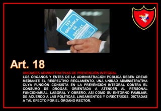 UNIDADES ADMINISTRATIVAS DE PREVENCIÓN INTEGRAL
LOS ÓRGANOS Y ENTES DE LA ADMINISTRACIÓN PÚBLICA DEBEN CREAR
MEDIANTE EL RESPECTIVO REGLAMENTO, UNA UNIDAD ADMINISTRATIVA
CUYA FUNCIÓN CONSISTA EN LA PREVENCIÓN INTEGRAL CONTRA EL
CONSUMO DE DROGAS, ORIENTADA A ATENDER AL PERSONAL
FUNCIONARIAL, LABORAL Y OBRERO, ASÍ COMO SU ENTORNO FAMILIAR,
DE ACUERDO A LAS POLÍTICAS, LINEAMIENTOS Y DIRECTRICES, DICTADAS
A TAL EFECTO POR EL ÓRGANO RECTOR.
 