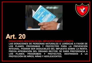 DONACIONES DEDUCIBLES DEL IMPUESTO SOBRE LA RENTA
LAS DONACIONES DE PERSONAS NATURALES O JURÍDICAS A FAVOR DE
LOS PLANES, PROGRAMAS Y PROYECTOS PARA LA PREVENCIÓN
INTEGRAL, PODRÁN SER DEDUCIBLES DEL IMPUESTO SOBRE LA RENTA,
PREVIA APROBACIÓN DEL ÓRGANO RECTOR. SE DARÁ PREFERENCIA A
LOS PLANES, PROGRAMAS Y PROYECTOS, DESTINADOS A LA
PROTECCIÓN DE NIÑOS, NIÑAS Y ADOLESCENTES.
 