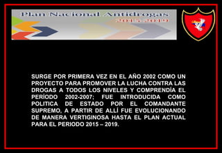 SURGE POR PRIMERA VEZ EN EL AÑO 2002 COMO UN
PROYECTO PARA PROMOVER LA LUCHA CONTRA LAS
DROGAS A TODOS LOS NIVELES Y COMPRENDÍA EL
PERÍODO 2002-2007; FUE INTRODUCIDA COMO
POLITICA DE ESTADO POR EL COMANDANTE
SUPREMO, A PARTIR DE ALLÍ FUE EVOLUCIONANDO
DE MANERA VERTIGINOSA HASTA EL PLAN ACTUAL
PARA EL PERIODO 2015 – 2019.
 