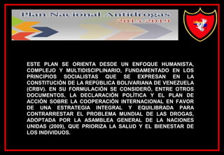 ESTE PLAN SE ORIENTA DESDE UN ENFOQUE HUMANISTA,
COMPLEJO Y MULTIDISCIPLINARIO, FUNDAMENTADO EN LOS
PRINCIPIOS SOCIALISTAS QUE SE EXPRESAN EN LA
CONSTITUCIÓN DE LA REPÚBLICA BOLIVARIANA DE VENEZUELA
(CRBV). EN SU FORMULACIÓN SE CONSIDERÓ, ENTRE OTROS
DOCUMENTOS, LA DECLARACIÓN POLÍTICA Y EL PLAN DE
ACCIÓN SOBRE LA COOPERACIÓN INTERNACIONAL EN FAVOR
DE UNA ESTRATEGIA INTEGRAL Y EQUILIBRADA PARA
CONTRARRESTAR EL PROBLEMA MUNDIAL DE LAS DROGAS,
ADOPTADA POR LA ASAMBLEA GENERAL DE LA NACIONES
UNIDAS (2009), QUE PRIORIZA LA SALUD Y EL BIENESTAR DE
LOS INDIVIDUOS.
 