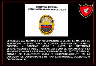 ESTABLECE LAS NORMAS Y PROCEDIMIENTOS A SEGUIR EN MATERIA DE
PREVENCION INTEGRAL PARA EL CONTROL EFECTIVO DEL TRAFICO,
POSESIÓN Y CONSUMO LICITO E ILICITO DE SUSTANCIAS
ESTUPEFACIENTES Y PSICOTROPICAS, ASI COMO EL TRATAMIENTO Y LA
REHABILITACION DE LA PERSONA CONSUMIDORA DEL SECTOR DEFENSA,
CUANDO SE ENCUENTREN UNICA Y EXCEPCIONALMENTE EN LA
CONDICION DE CONSUMIDORES DE TIPO EXPERIMENTAL, OCASIONAL O
CIRCUNSTANCIAL.
 
