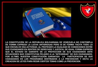 LA CONSTITUCIÓN DE LA REPUBLICA BOLIVARIANA DE VENEZUELA NO CONTEMPLA
DE FORMA EXPRESA LA LUCHA ANTIDROGAS PERO SI DE FORMA TACITA TODO LO
QUE ENVUELVE ESA ACTIVIDAD, AL PROTEGER LA IGUALDAD DE CONDICIONES ENTRE
SUS CIUDADANOS EN SENTIDO DE DERECHOS Y JUSTICIA; DE IGUAL FORMA EXPRESA
QUE EL ESTADO ES GARANTE DE LA PROTECCIÓN DE SUS CIUDADANOS ANTE
SITUACIONES QUE CONSTITUYAN PELIGRO A LA “INTEGRIDAD” DE SUS CIUDADANOS;
POR ULTIMO, NUESTRA CONSTITUCIÓN GARANTIZA LA PARTICIPACION DE SUS
CIUDADANOS EN LOS PROGRAMAS DESTINADOS A LA PREVENCION Y DICTA LA
CREACION DE LEYES PARA REGIR CIERTOS TEMAS COMO LA PREVENCION.
 