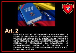 VENEZUELA SE CONSTITUYE EN UN ESTADO DEMOCRÁTICO Y
SOCIAL DE DERECHO Y DE JUSTICIA, QUE PROPUGNA COMO
VALORES SUPERIORES DE SU ORDENAMIENTO JURÍDICO Y
DE SU ACTUACIÓN, LA VIDA, LA LIBERTAD, LA IGUALDAD, LA
JUSTICIA, LA SOLIDARIDAD, LA DEMOCRACIA, LA
RESPONSABILIDAD SOCIAL Y EN GENERAL… LA
PREEMINENCIA DE LOS DERECHOS HUMANOS, LA ÉTICA Y EL
PLURALISMO POLÍTICO
 