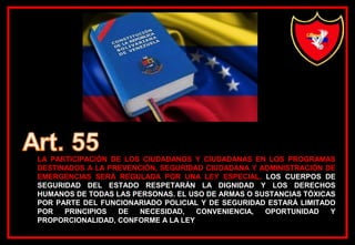 LA PARTICIPACIÓN DE LOS CIUDADANOS Y CIUDADANAS EN LOS PROGRAMAS
DESTINADOS A LA PREVENCIÓN, SEGURIDAD CIUDADANA Y ADMINISTRACIÓN DE
EMERGENCIAS SERÁ REGULADA POR UNA LEY ESPECIAL. LOS CUERPOS DE
SEGURIDAD DEL ESTADO RESPETARÁN LA DIGNIDAD Y LOS DERECHOS
HUMANOS DE TODAS LAS PERSONAS. EL USO DE ARMAS O SUSTANCIAS TÓXICAS
POR PARTE DEL FUNCIONARIADO POLICIAL Y DE SEGURIDAD ESTARÁ LIMITADO
POR PRINCIPIOS DE NECESIDAD, CONVENIENCIA, OPORTUNIDAD Y
PROPORCIONALIDAD, CONFORME A LA LEY
 