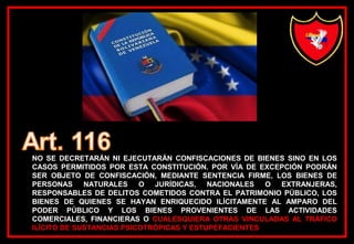 NO SE DECRETARÁN NI EJECUTARÁN CONFISCACIONES DE BIENES SINO EN LOS
CASOS PERMITIDOS POR ESTA CONSTITUCIÓN. POR VÍA DE EXCEPCIÓN PODRÁN
SER OBJETO DE CONFISCACIÓN, MEDIANTE SENTENCIA FIRME, LOS BIENES DE
PERSONAS NATURALES O JURÍDICAS, NACIONALES O EXTRANJERAS,
RESPONSABLES DE DELITOS COMETIDOS CONTRA EL PATRIMONIO PÚBLICO, LOS
BIENES DE QUIENES SE HAYAN ENRIQUECIDO ILÍCITAMENTE AL AMPARO DEL
PODER PÚBLICO Y LOS BIENES PROVENIENTES DE LAS ACTIVIDADES
COMERCIALES, FINANCIERAS O CUALESQUIERA OTRAS VINCULADAS AL TRÁFICO
ILÍCITO DE SUSTANCIAS PSICOTRÓPICAS Y ESTUPEFACIENTES
 