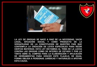 LA LEY DE DROGAS SE NACE A RAIZ DE LA NECESIDAD, VACIO
LEGAL, SITUACIÓN SOCIAL Y COMO PRODUCTO DE LA
VERSATILIDAD DE LA CONSTITUCION DE NUESTRO PAÍS QUE
CONTEMPLA LA CREACIÓN DE LEYES ESPECIALES PARA REGIR
CIERTAS MATERIAS; ESTA LEY DICTAMINA AL TEMA DE LA LUCHA
CONTRA LAS DROGAS COMO DE INTERES DE ESTADO Y POR LO
TANTO ABRE EL COMPÁS PARA LA ELABORACIÓN Y APLICACIÓN
DE HERRAMIENTAS PARA VENCER ESTE FLAJELO; DE IGUAL
FORMA OBLIGA A PERSONAS JURIDICAS Y NATURALES A APOYAR
ESTA CAUSA.
 
