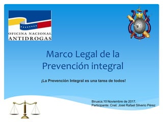 Marco Legal de la
Prevención integral
¡La Prevención Integral es una tarea de todos!
Biruaca,10 Noviembre de 2017.
Participante: Cnel. José Rafael Silverio Pérez
 