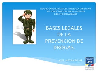 BASES LEGALES
DE LA
PREVENCION DE
DROGAS.
CAP. MAYRA ROJAS
REPUBLICA BOLIVARIANA DE VENEZUELA MINISTERIO
DEL PODER POPULAR PARA LA DEFENSA
EJERCITO BOLIVARIANO.
 