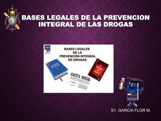 BASES LEGALES DE LA PREVENCION
INTEGRAL DE LAS DROGAS
S1. GARCIA FLOR M.
 