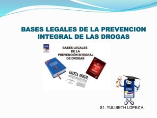 BASES LEGALES DE LA PREVENCION
INTEGRAL DE LAS DROGAS
S1. YULIBETH LOPEZ A.
 