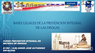 BASES LEGALES DE LA PREVENCION INTEGRAL
DE LAS DROGAS
CURSO PREVENTOR INTEGRAL EN
MATERIA DE DROGAS
S/1RO ( EJB) NIKER JOSE GUTIERREZ
ESCALONA
 