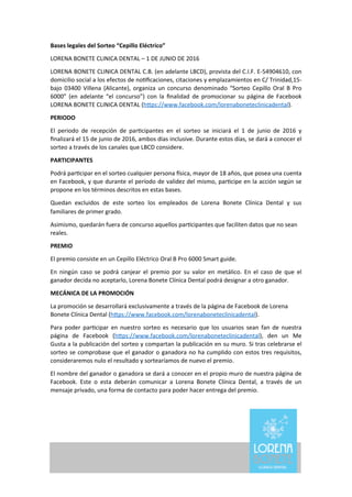 Bases	
  legales	
  del	
  Sorteo	
  “Cepillo	
  Eléctrico”
LORENA	
  BONETE	
  CLINICA	
  DENTAL	
  –	
  1	
  DE	
  JUNIO	
  DE	
  2016
LORENA	
  BONETE	
  CLINICA	
  DENTAL	
  C.B.	
  (en	
  adelante	
  LBCD),	
  provista	
  del	
  C.I.F.	
  E-­‐54904610,	
  con	
  
domicilio	
  social	
  a	
  los	
  efectos	
  de	
  noLﬁcaciones,	
  citaciones	
  y	
  emplazamientos	
  en	
  C/	
  Trinidad,15-­‐
bajo	
  03400	
  Villena	
  (Alicante),	
  organiza	
  un	
  concurso	
  denominado	
   “Sorteo	
  Cepillo	
   Oral	
  B	
   Pro	
  
6000”	
   (en	
   adelante	
  “el	
  concurso”)	
   con	
   la	
  ﬁnalidad	
  de	
  promocionar	
  su	
   página	
  de	
  Facebook	
  
LORENA	
  BONETE	
  CLINICA	
  DENTAL	
  (h^ps://www.facebook.com/lorenaboneteclinicadental).
PERIODO
El	
   periodo	
   de	
   recepción	
   de	
   parLcipantes	
   en	
   el	
   sorteo	
   se	
   iniciará	
   el	
   1	
   de	
   junio	
   de	
  2016	
  y	
  
ﬁnalizará	
  el	
  15	
  de	
  junio	
  de	
  2016,	
  ambos	
  días	
  inclusive.	
  Durante	
  estos	
  días,	
  se	
  dará	
  a	
  conocer	
  el	
  
sorteo	
  a	
  través	
  de	
  los	
  canales	
  que	
  LBCD	
  considere.
PARTICIPANTES
Podrá	
  parLcipar	
  en	
  el	
  sorteo	
  cualquier	
  persona	
  esica,	
  mayor	
  de	
  18	
  años,	
  que	
  posea	
  una	
  cuenta	
  
en	
  Facebook,	
  y	
  que	
  durante	
  el	
  período	
  de	
  validez	
  del	
  mismo,	
  parLcipe	
  en	
  la	
  acción	
  según	
  se	
  
propone	
  en	
  los	
  términos	
  descritos	
  en	
  estas	
  bases.
Quedan	
   excluidos	
   de	
   este	
   sorteo	
   los	
   empleados	
   de	
   Lorena	
   Bonete	
   Clínica	
   Dental	
   y	
   sus	
  
familiares	
  de	
  primer	
  grado.
Asimismo,	
  quedarán	
  fuera	
  de	
  concurso	
  aquellos	
  parLcipantes	
  que	
  faciliten	
  datos	
  que	
  no	
  sean	
  
reales.
PREMIO
El	
  premio	
  consiste	
  en	
  un	
  Cepillo	
  Eléctrico	
  Oral	
  B	
  Pro	
  6000	
  Smart	
  guide.
En	
   ningún	
   caso	
  se	
  podrá	
  canjear	
  el	
   premio	
  por	
   su	
  valor	
   en	
  metálico.	
  En	
   el	
  caso	
  de	
  que	
  el	
  
ganador	
  decida	
  no	
  aceptarlo,	
  Lorena	
  Bonete	
  Clínica	
  Dental	
  podrá	
  designar	
  a	
  otro	
  ganador.
MECÁNICA	
  DE	
  LA	
  PROMOCIÓN
La	
  promoción	
  se	
  desarrollará	
  exclusivamente	
  a	
  través	
  de	
  la	
  página	
  de	
  Facebook	
  de	
  Lorena	
  
Bonete	
  Clínica	
  Dental	
  (h^ps://www.facebook.com/lorenaboneteclinicadental).
Para	
  poder	
   parLcipar	
   en	
  nuestro	
  sorteo	
  es	
  necesario	
   que	
  los	
  usuarios	
  sean	
  fan	
   de	
  nuestra	
  
página	
   de	
   Facebook	
   (h^ps://www.facebook.com/lorenaboneteclinicadental),	
   den	
   un	
   Me	
  
Gusta	
  a	
  la	
  publicación	
  del	
  sorteo	
  y	
  compartan	
  la	
  publicación	
  en	
  su	
  muro.	
  Si	
  tras	
  celebrarse	
  el	
  
sorteo	
  se	
  comprobase	
  que	
  el	
  ganador	
  o	
  ganadora	
  no	
  ha	
  cumplido	
  con	
  estos	
  tres	
  requisitos,	
  
consideraremos	
  nulo	
  el	
  resultado	
  y	
  sortearíamos	
  de	
  nuevo	
  el	
  premio.
El	
  nombre	
  del	
  ganador	
  o	
  ganadora	
  se	
  dará	
  a	
  conocer	
  en	
  el	
  propio	
  muro	
  de	
  nuestra	
  página	
  de	
  
Facebook.	
   Este	
  o	
   esta	
  deberán	
   comunicar	
   a	
  Lorena	
   Bonete	
   Clínica	
  Dental,	
  a	
  través	
   de	
   un	
  
mensaje	
  privado,	
  una	
  forma	
  de	
  contacto	
  para	
  poder	
  hacer	
  entrega	
  del	
  premio.
 