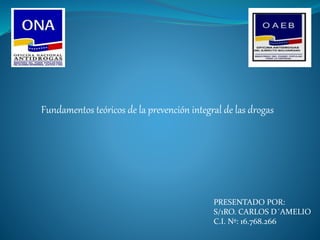 PRESENTADO POR:
S/1RO. CARLOS D´AMELIO
C.I. Nº: 16.768.266
Fundamentos teóricos de la prevención integral de las drogas
 