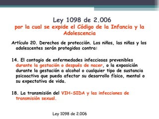 Ley 1098 de 2.006

por la cual se expide el Código de la Infancia y la
Adolescencia
Artículo 20. Derechos de protección. Los niños, las niñas y los
adolescentes serán protegidos contra:
14. El contagio de enfermedades infecciosas prevenibles
durante la gestación o después de nacer, o la exposición
durante la gestación a alcohol o cualquier tipo de sustancia
psicoactiva que pueda afectar su desarrollo físico, mental o
su expectativa de vida.
18. La transmisión del VIH-SIDA y las infecciones de
transmisión sexual.
Ley 1098 de 2.006

 