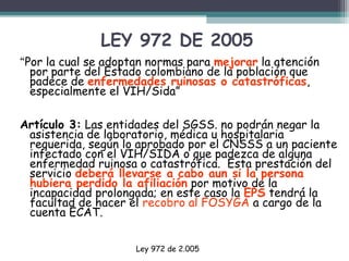 LEY 972 DE 2005
“Por la cual se adoptan normas para mejorar la atención
por parte del Estado colombiano de la población que
padece de enfermedades ruinosas o catastróficas,
especialmente el VIH/Sida”
Artículo 3: Las entidades del SGSS. no podrán negar la
asistencia de laboratorio, médica u hospitalaria
requerida, según lo aprobado por el CNSSS a un paciente
infectado con el VIH/SIDA o que padezca de alguna
enfermedad ruinosa o catastrófica. Esta prestación del
servicio deberá llevarse a cabo aun si la persona
hubiera perdido la afiliación por motivo de la
incapacidad prolongada; en este caso la EPS tendrá la
facultad de hacer el recobro al FOSYGA a cargo de la
cuenta ECAT.
Ley 972 de 2.005

 