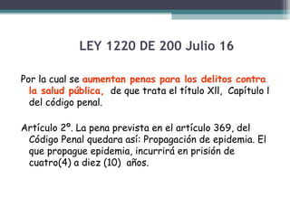 LEY 1220 DE 200 Julio 16
Por la cual se aumentan penas para los delitos contra
la salud pública, de que trata el título Xll, Capítulo l
del código penal.
Artículo 2º. La pena prevista en el artículo 369, del
Código Penal quedara así: Propagación de epidemia. El
que propague epidemia, incurrirá en prisión de
cuatro(4) a diez (10) años.

 