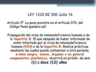 LEY 1220 DE 200 Julio 16
Artículo 3º. La pena prevista en el artículo 370, del
Código Penal quedara así:
Propagación del virus de inmunodeficiencia humana o de
la hepatitis B. El que después de haber informado de
estar infectado por el virus de inmunodeficiencia
humana (VIH) o de la hepatitis B. Realice prácticas
mediante las cuales pueda contaminar a otra persona,
o done sangra, semen, órganos o en general
componentes anatómicos, incurrirá en prisión de seis

(6) a doce (12) años

 
