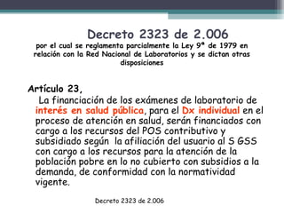 Decreto 2323 de 2.006

por el cual se reglamenta parcialmente la Ley 9ª de 1979 en
relación con la Red Nacional de Laboratorios y se dictan otras
disposiciones

Artículo 23,
La financiación de los exámenes de laboratorio de
interés en salud pública, para el Dx individual en el
proceso de atención en salud, serán financiados con
cargo a los recursos del POS contributivo y
subsidiado según la afiliación del usuario al S GSS
con cargo a los recursos para la atención de la
población pobre en lo no cubierto con subsidios a la
demanda, de conformidad con la normatividad
vigente.
Decreto 2323 de 2.006

 