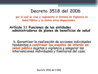 Decreto 3518 del 2006
por el cual se crea y reglamenta el Sistema de Vigilancia en
Salud Pública y se dictan otras disposiciones.

Artículo 11 Funciones de las entidades
administradoras de planes de beneficios de salud
b. Garantizar la realización de acciones individuales
tendientes a confirmar los eventos de interés en
salud pública sujetos a vigilancia y asegurar las
intervenciones individuales y familiares del caso;

Decreto 3518 del 2.006

 