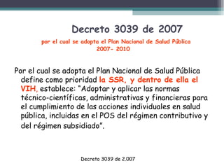 Decreto 3039 de 2007
por el cual se adopta el Plan Nacional de Salud Pública
2007- 2010

Por el cual se adopta el Plan Nacional de Salud Pública
define como prioridad la SSR, y dentro de ella el
VIH, establece: “Adoptar y aplicar las normas
técnico-científicas, administrativas y financieras para
el cumplimiento de las acciones individuales en salud
pública, incluidas en el POS del régimen contributivo y
del régimen subsidiado”.

Decreto 3039 de 2.007

 