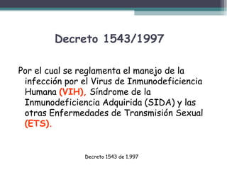 Decreto 1543/1997
Por el cual se reglamenta el manejo de la
infección por el Virus de Inmunodeficiencia
Humana (VIH), Síndrome de la
Inmunodeficiencia Adquirida (SIDA) y las
otras Enfermedades de Transmisión Sexual
(ETS).

Decreto 1543 de 1.997

 