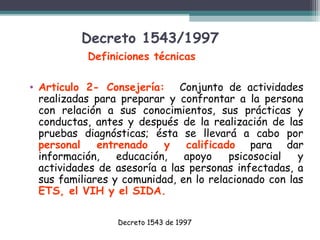 Decreto 1543/1997
Definiciones técnicas
• Articulo 2- Consejería: Conjunto de actividades
realizadas para preparar y confrontar a la persona
con relación a sus conocimientos, sus prácticas y
conductas, antes y después de la realización de las
pruebas diagnósticas; ésta se llevará a cabo por
personal
entrenado
y
calificado para dar
información,
educación,
apoyo
psicosocial
y
actividades de asesoría a las personas infectadas, a
sus familiares y comunidad, en lo relacionado con las
ETS, el VIH y el SIDA.
Decreto 1543 de 1997

 