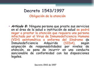 Decreto 1543/1997
Obligación de la atención
• Articulo 8: Ninguna persona que preste sus servicios
en el área de la salud o institución de salud se podrá
negar a prestar la atención que requiera una persona
infectada por el Virus de Inmunodeficiencia Humana
(VIH) asintomática o enferma del Síndrome de
Inmunodeficiencia
Adquirida
(SIDA),
según
asignación de responsabilidades por niveles de
atención, so pena de incurrir en una conducta
sancionable de conformidad con las disposiciones
legales.
Decreto 1543 de 1997

 