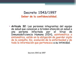 Decreto 1543/1997

Deber de la confidencialidad.
• Articulo 32: Las personas integrantes del equipo
de salud que conozcan o brinden atención en salud a
una persona infectada por el Virus de
Inmunodeficiencia Humana (VIH), asintomática o
sintomática, están en la obligación de guardar sigilo
de la consulta, Dx, evolución de la enfermedad y de
toda la información que pertenezca a su intimidad.

Decreto 1543 de 1997

 