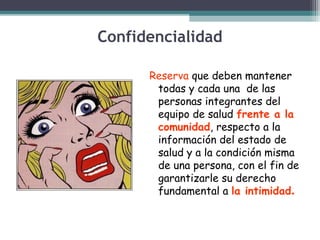 Confidencialidad
Reserva que deben mantener
todas y cada una de las
personas integrantes del
equipo de salud frente a la
comunidad, respecto a la
información del estado de
salud y a la condición misma
de una persona, con el fin de
garantizarle su derecho
fundamental a la intimidad.

 