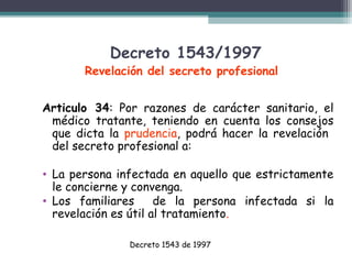 Decreto 1543/1997

Revelación del secreto profesional
Articulo 34: Por razones de carácter sanitario, el
médico tratante, teniendo en cuenta los consejos
que dicta la prudencia, podrá hacer la revelación
del secreto profesional a:
• La persona infectada en aquello que estrictamente
le concierne y convenga.
• Los familiares
de la persona infectada si la
revelación es útil al tratamiento.
Decreto 1543 de 1997

 