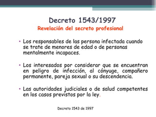 Decreto 1543/1997

Revelación del secreto profesional
• Los responsables de las persona infectada cuando
se trate de menores de edad o de personas
mentalmente incapaces.
• Los interesados por considerar que se encuentran
en peligro de infección, al cónyuge, compañero
permanente, pareja sexual o su descendencia.
• Las autoridades judiciales o de salud competentes
en los casos previstos por la ley.
Decreto 1543 de 1997

 